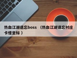 热血江湖遗忘boss （热血江湖遗忘村庄卡怪坐标 ）