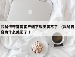 武易传奇官网客户端下载安装不了 （武易传奇为什么关闭了 ）