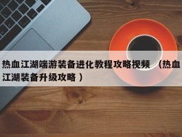 热血江湖端游装备进化教程攻略视频 （热血江湖装备升级攻略 ）