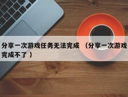 分享一次游戏任务无法完成 （分享一次游戏完成不了 ）