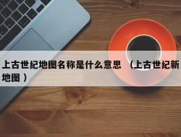 上古世纪地图名称是什么意思 （上古世纪新地图 ）
