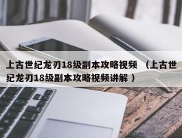 上古世纪龙刃18级副本攻略视频 （上古世纪龙刃18级副本攻略视频讲解 ）