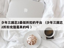 少年三国志2最低折扣的平台 （少年三国志2折扣充值是真的吗 ）