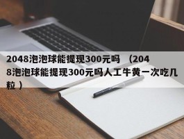 2048泡泡球能提现300元吗 （2048泡泡球能提现300元吗人工牛黄一次吃几粒 ）