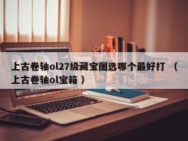上古卷轴ol27级藏宝图选哪个最好打 （上古卷轴ol宝箱 ）