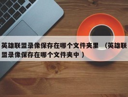 英雄联盟录像保存在哪个文件夹里 （英雄联盟录像保存在哪个文件夹中 ）