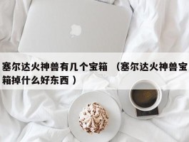 塞尔达火神兽有几个宝箱 （塞尔达火神兽宝箱掉什么好东西 ）