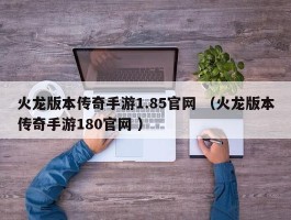 火龙版本传奇手游1.85官网 （火龙版本传奇手游180官网 ）