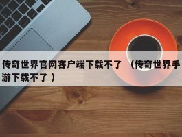 传奇世界官网客户端下载不了 （传奇世界手游下载不了 ）
