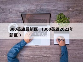 300英雄最新区 （300英雄2021年新区 ）