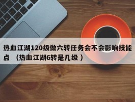 热血江湖120级做六转任务会不会影响技能点 （热血江湖6转是几级 ）