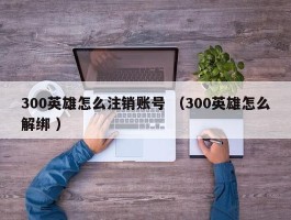 300英雄怎么注销账号 （300英雄怎么解绑 ）