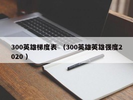 300英雄梯度表 （300英雄英雄强度2020 ）