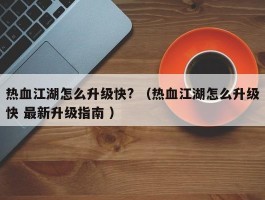 热血江湖怎么升级快? （热血江湖怎么升级快 最新升级指南 ）