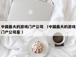 中国最大的游戏门户公司 （中国最大的游戏门户公司是 ）
