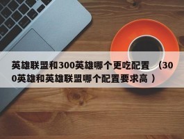 英雄联盟和300英雄哪个更吃配置 （300英雄和英雄联盟哪个配置要求高 ）