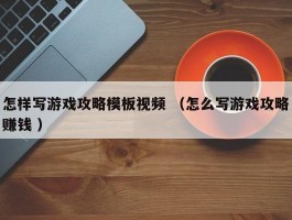 怎样写游戏攻略模板视频 （怎么写游戏攻略赚钱 ）