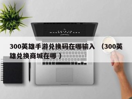 300英雄手游兑换码在哪输入 （300英雄兑换商城在哪 ）