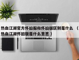 热血江湖官方怀旧服和怀旧版区别是什么 （热血江湖怀旧版是什么意思 ）