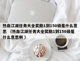 热血江湖任务大全奖励1到150级是什么意思 （热血江湖任务大全奖励1到150级是什么意思啊 ）