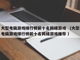 大型电脑游戏排行榜前十名网络游戏 （大型电脑游戏排行榜前十名网络游戏推荐 ）