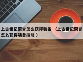 上古世纪荣誉怎么获得装备 （上古世纪荣誉怎么获得装备技能 ）
