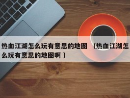 热血江湖怎么玩有意思的地图 （热血江湖怎么玩有意思的地图啊 ）