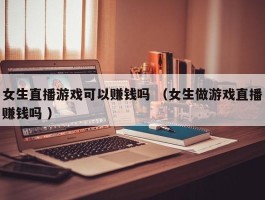 女生直播游戏可以赚钱吗 （女生做游戏直播赚钱吗 ）