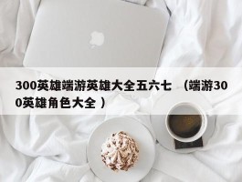 300英雄端游英雄大全五六七 （端游300英雄角色大全 ）