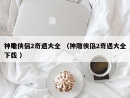 神雕侠侣2奇遇大全 （神雕侠侣2奇遇大全下载 ）