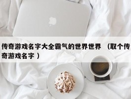 传奇游戏名字大全霸气的世界世界 （取个传奇游戏名字 ）