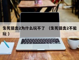 生死狙击2为什么玩不了 （生死狙击2不能玩 ）