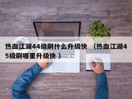 热血江湖44级刷什么升级快 （热血江湖45级刷哪里升级快 ）