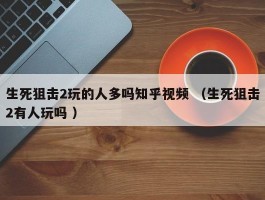 生死狙击2玩的人多吗知乎视频 （生死狙击2有人玩吗 ）