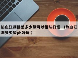 热血江湖相差多少级可以组队打怪 （热血江湖多少级pk好玩 ）
