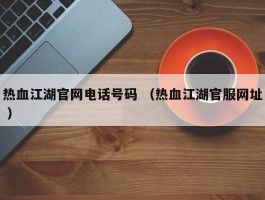 热血江湖官网电话号码 （热血江湖官服网址 ）