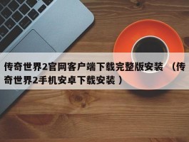 传奇世界2官网客户端下载完整版安装 （传奇世界2手机安卓下载安装 ）