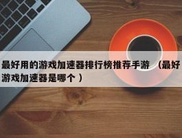 最好用的游戏加速器排行榜推荐手游 （最好游戏加速器是哪个 ）