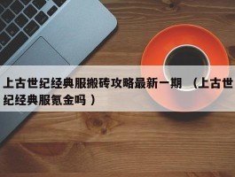 上古世纪经典服搬砖攻略最新一期 （上古世纪经典服氪金吗 ）