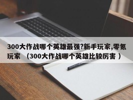 300大作战哪个英雄最强?新手玩家,零氪玩家 （300大作战哪个英雄比较厉害 ）