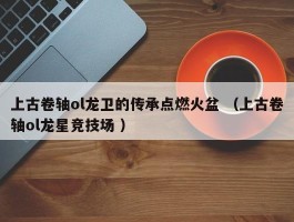 上古卷轴ol龙卫的传承点燃火盆 （上古卷轴ol龙星竞技场 ）