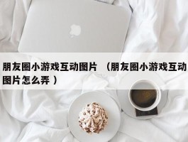 朋友圈小游戏互动图片 （朋友圈小游戏互动图片怎么弄 ）