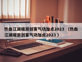 热血江湖端游剑客气功加点2023 （热血江湖端游剑客气功加点2023 ）