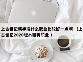 上古世纪新手玩什么职业比较好一点啊 （上古世纪2020版本强势职业 ）