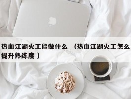 热血江湖火工能做什么 （热血江湖火工怎么提升熟练度 ）