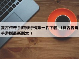 复古传奇手游排行榜第一名下载 （复古传奇手游版最新版本 ）