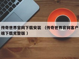 传奇世界官网下载安装 （传奇世界官网客户端下载完整版 ）