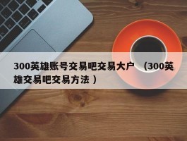 300英雄账号交易吧交易大户 （300英雄交易吧交易方法 ）