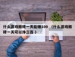什么游戏搬砖一天能赚100 （什么游戏搬砖一天可以挣三百 ）