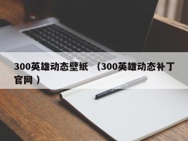 300英雄动态壁纸 （300英雄动态补丁官网 ）